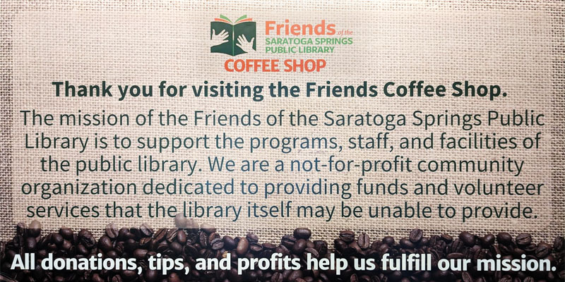 Thank you for visiting the Friends Coffee Shop. The mission of the Friends of the Saratoga Springs Public Library is to support the programs, staff, and facilities of the public library. We are a not-for-profit community organization dedicated to providing funds and volunteer services that the library itself may be unable to provide. All donations, tips, and profits help us fulfill our mission.